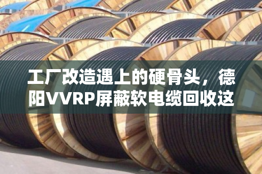 工厂改造遇上的硬骨头，德阳VVRP屏蔽软电缆回收这门生意，藏着多少门道？