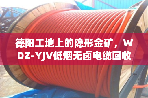 德阳工地上的隐形金矿,WDZ‑YJV低烟无卤电缆回收,找对路子省心又赚钱 德阳工地上的隐形金矿,WDZ‑YJV低烟无卤电缆回收,找对路子省心又赚钱