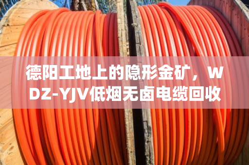 德阳工地上的隐形金矿，WDZ‑YJV低烟无卤电缆回收，找对路子省心又赚钱