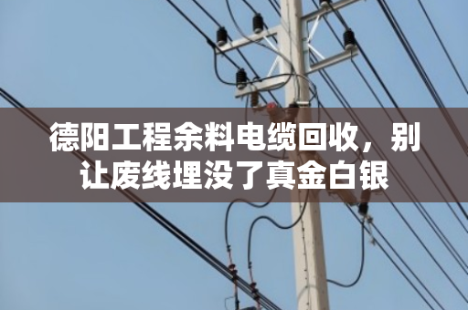 德阳工程余料电缆回收,别让废线埋没了真金白银 德阳工程余料电缆回收,别让废线埋没了真金白银