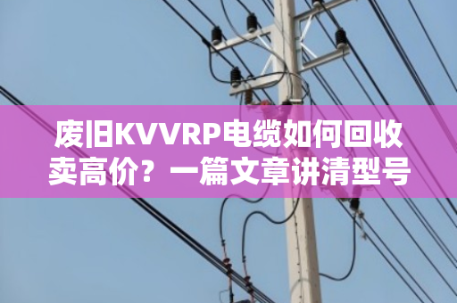 废旧KVVRP电缆如何回收卖高价?一篇文章讲清型号、用途与变现技巧 废旧KVVRP电缆如何回收卖高价?一篇文章讲清型号、用途与变现技巧