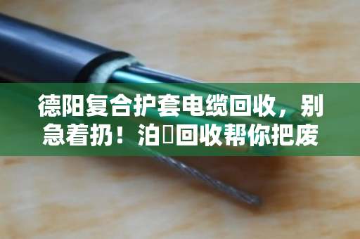 德阳复合护套电缆回收，别急着扔！泊祎回收帮你把废线变现钱