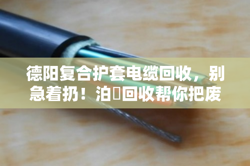 德阳复合护套电缆回收，别急着扔！泊祎回收帮你把废线变现钱