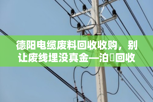 德阳电缆废料回收收购,别让废线埋没真金—泊祎回收帮你把旧电缆卖明白 德阳电缆废料回收收购,别让废线埋没真金—泊祎回收帮你把旧电缆卖明白