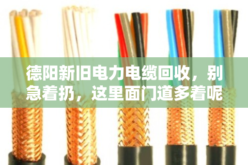 德阳新旧电力电缆回收，别急着扔，这里面门道多着呢