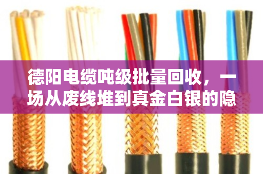 德阳电缆吨级批量回收，一场从废线堆到真金白银的隐性革命