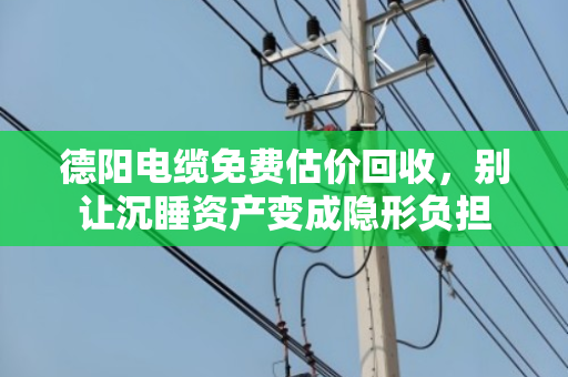 德阳电缆免费估价回收，别让沉睡资产变成隐形负担