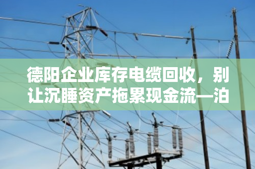 德阳企业库存电缆回收,别让沉睡资产拖累现金流—泊祎回收模式解析 德阳企业库存电缆回收,别让沉睡资产拖累现金流—泊祎回收模式解析