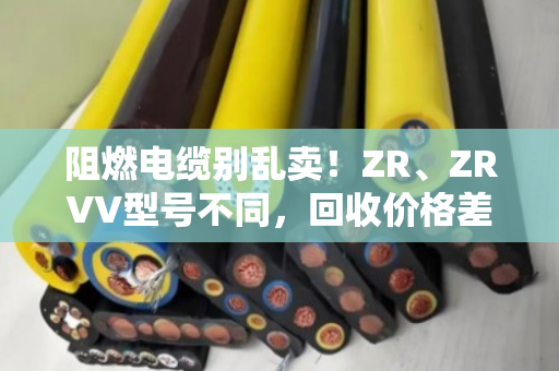 阻燃电缆别乱卖!ZR、ZRVV型号不同,回收价格差一倍! 阻燃电缆别乱卖!ZR、ZRVV型号不同,回收价格差一倍!