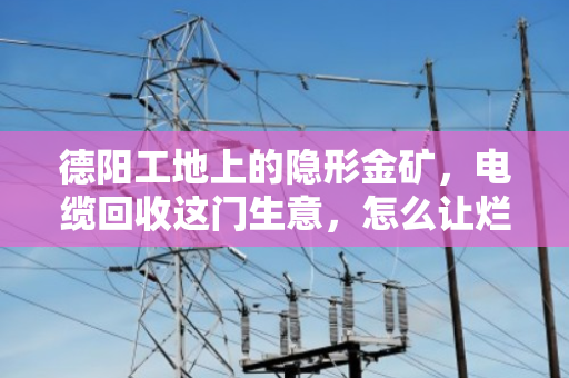 德阳工地上的隐形金矿，电缆回收这门生意，怎么让烂摊子变成真金白银？