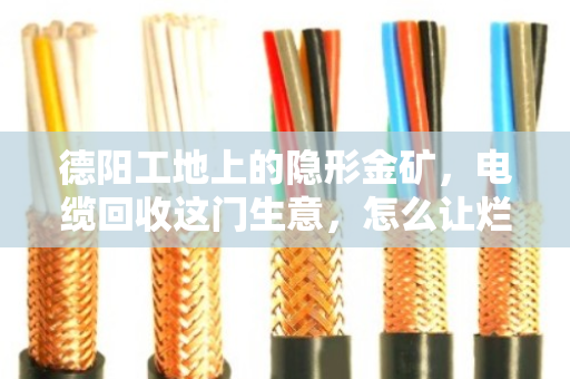 德阳工地上的隐形金矿，电缆回收这门生意，怎么让烂摊子变成真金白银？