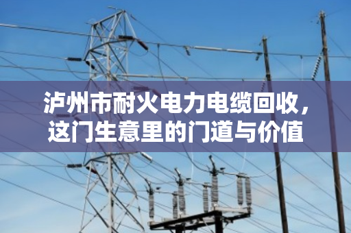泸州市耐火电力电缆回收,这门生意里的门道与价值 泸州市耐火电力电缆回收,这门生意里的门道与价值