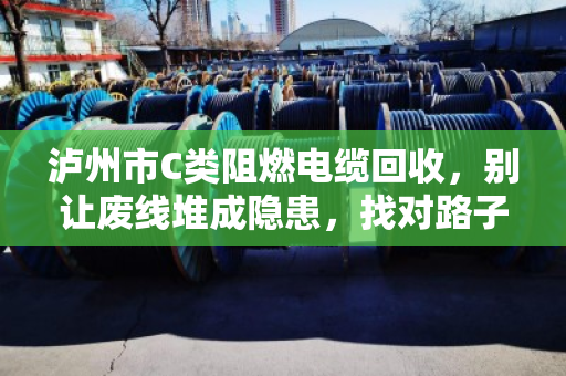 泸州市C类阻燃电缆回收，别让废线堆成隐患，找对路子省心又赚钱