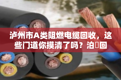 泸州市A类阻燃电缆回收,这些门道你摸清了吗?泊祎回收帮你避坑又赚钱 泸州市A类阻燃电缆回收,这些门道你摸清了吗?泊祎回收帮你避坑又赚钱