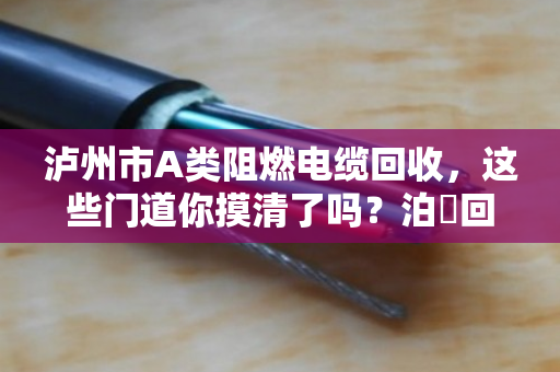 泸州市A类阻燃电缆回收,这些门道你摸清了吗?泊祎回收帮你避坑又赚钱 泸州市A类阻燃电缆回收,这些门道你摸清了吗?泊祎回收帮你避坑又赚钱