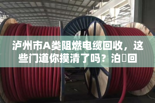 泸州市A类阻燃电缆回收，这些门道你摸清了吗？泊祎回收帮你避坑又赚钱