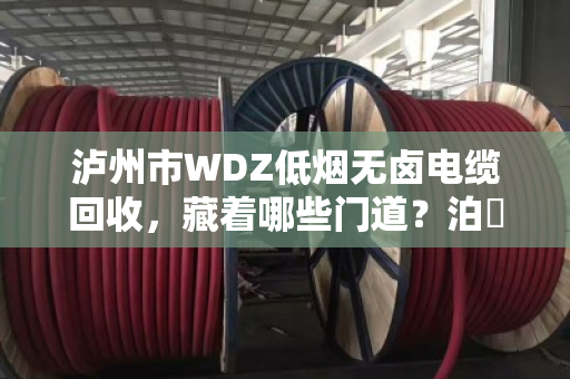 泸州市WDZ低烟无卤电缆回收,藏着哪些门道?泊祎回收帮你算明白这笔账 泸州市WDZ低烟无卤电缆回收,藏着哪些门道?泊祎回收帮你算明白这笔账