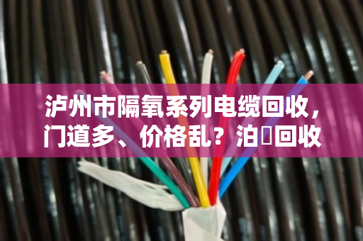 泸州市隔氧系列电缆回收，门道多、价格乱？泊祎回收帮你理清楚
