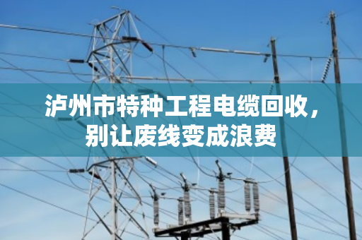 泸州市特种工程电缆回收,别让废线变成浪费 泸州市特种工程电缆回收,别让废线变成浪费
