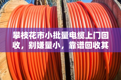 攀枝花市小批量电缆上门回收，别嫌量小，靠谱回收其实不难找