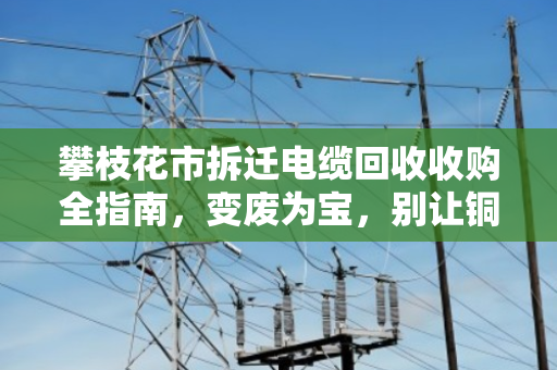 攀枝花市拆迁电缆回收收购全指南,变废为宝,别让铜芯烂在废墟里 攀枝花市拆迁电缆回收收购全指南,变废为宝,别让铜芯烂在废墟里