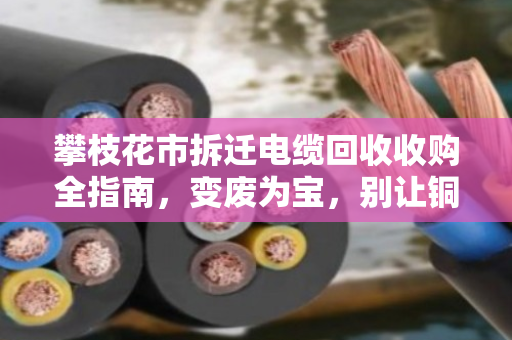 攀枝花市拆迁电缆回收收购全指南，变废为宝，别让铜芯烂在废墟里