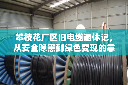 攀枝花厂区旧电缆退休记，从安全隐患到绿色变现的靠谱路径