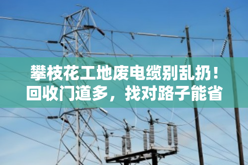 攀枝花工地废电缆别乱扔!回收门道多,找对路子能省大钱 攀枝花工地废电缆别乱扔!回收门道多,找对路子能省大钱