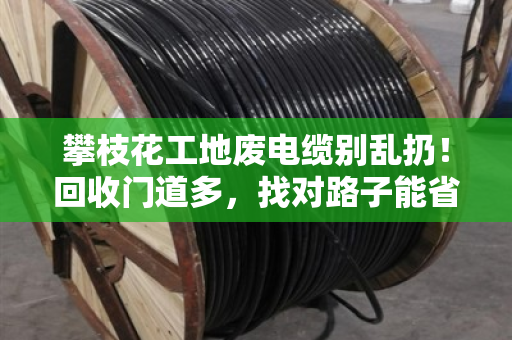 攀枝花工地废电缆别乱扔!回收门道多,找对路子能省大钱 攀枝花工地废电缆别乱扔!回收门道多,找对路子能省大钱