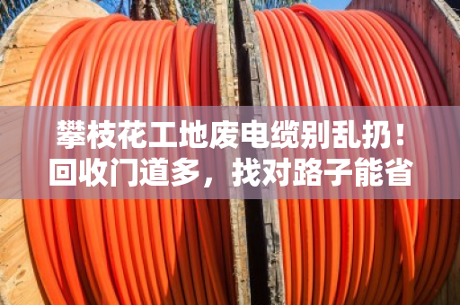 攀枝花工地废电缆别乱扔！回收门道多，找对路子能省大钱