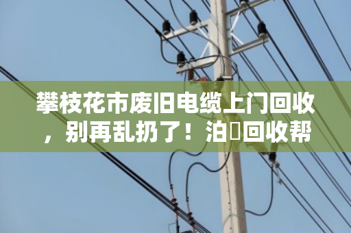 攀枝花市废旧电缆上门回收，别再乱扔了！泊祎回收帮你变废为宝
