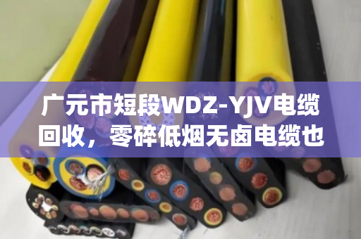 广元市短段WDZ‑YJV电缆回收,零碎低烟无卤电缆也能卖出好价钱—泊祎回收给你说实话 广元市短段WDZ‑YJV电缆回收,零碎低烟无卤电缆也能卖出好价钱—泊祎回收给你说实话