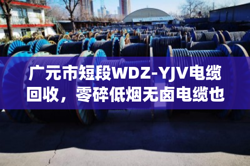 广元市短段WDZ‑YJV电缆回收，零碎低烟无卤电缆也能卖出好价钱—泊祎回收给你说实话