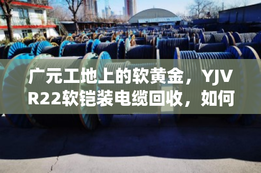 广元工地上的软黄金,YJVR22软铠装电缆回收,如何让闲置变现金? 广元工地上的软黄金,YJVR22软铠装电缆回收,如何让闲置变现金?