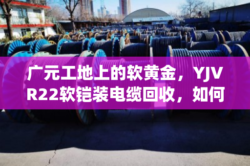 广元工地上的软黄金,YJVR22软铠装电缆回收,如何让闲置变现金? 广元工地上的软黄金,YJVR22软铠装电缆回收,如何让闲置变现金?
