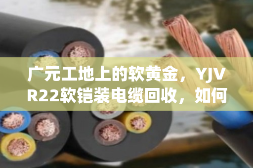 广元工地上的软黄金，YJVR22软铠装电缆回收，如何让闲置变现金？