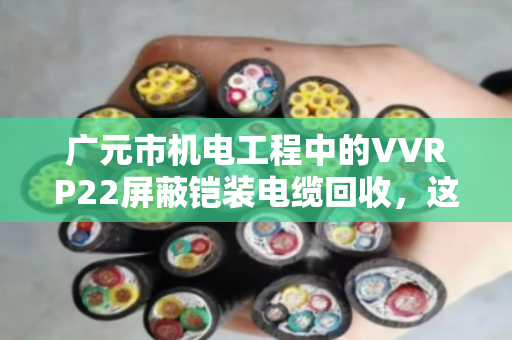 广元市机电工程中的VVRP22屏蔽铠装电缆回收，这些门道你得懂