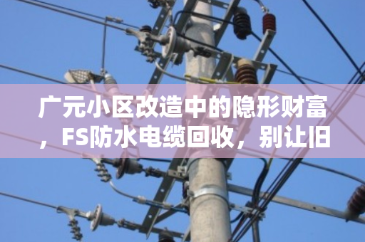 广元小区改造中的隐形财富,FS防水电缆回收,别让旧线缆成了烫手山芋 广元小区改造中的隐形财富,FS防水电缆回收,别让旧线缆成了烫手山芋