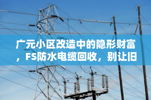 广元小区改造中的隐形财富，FS防水电缆回收，别让旧线缆成了烫手山芋