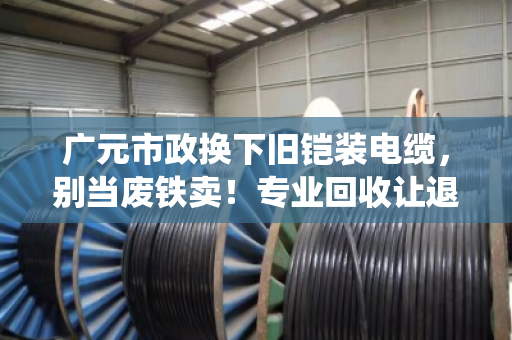 广元市政换下旧铠装电缆,别当废铁卖!专业回收让退役缆线再值钱 广元市政换下旧铠装电缆,别当废铁卖!专业回收让退役缆线再值钱