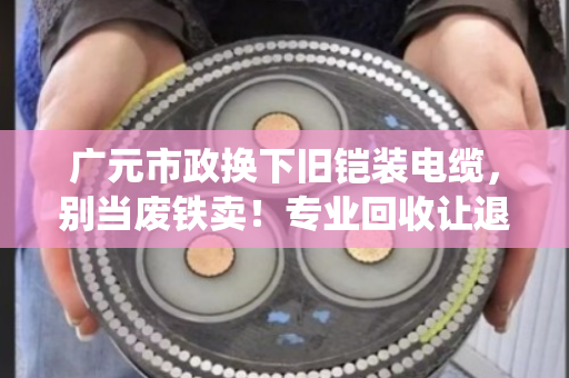 广元市政换下旧铠装电缆，别当废铁卖！专业回收让退役缆线再值钱