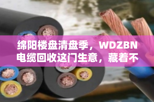 绵阳楼盘清盘季,WDZBN电缆回收这门生意,藏着不少门道 绵阳楼盘清盘季,WDZBN电缆回收这门生意,藏着不少门道