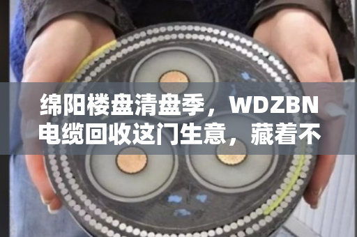 绵阳楼盘清盘季，WDZBN电缆回收这门生意，藏着不少门道