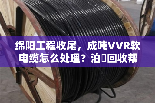 绵阳工程收尾,成吨VVR软电缆怎么处理?泊祎回收帮你轻松变现 绵阳工程收尾,成吨VVR软电缆怎么处理?泊祎回收帮你轻松变现
