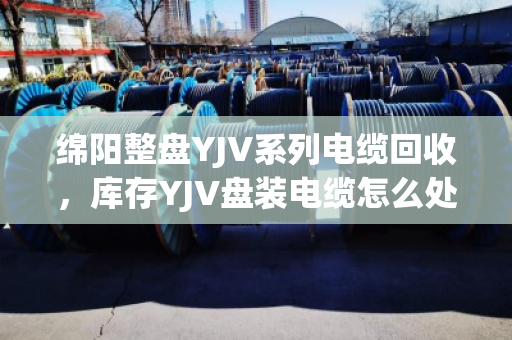 绵阳整盘YJV系列电缆回收,库存YJV盘装电缆怎么处理最划算? 绵阳整盘YJV系列电缆回收,库存YJV盘装电缆怎么处理最划算?