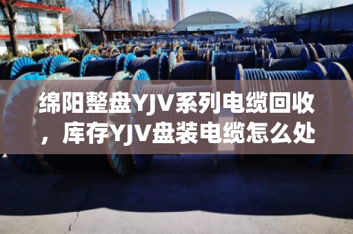 绵阳整盘YJV系列电缆回收，库存YJV盘装电缆怎么处理最划算？