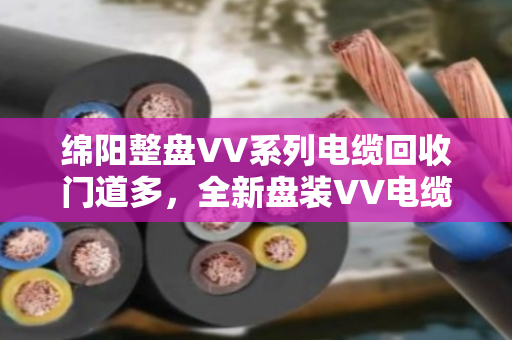 绵阳整盘VV系列电缆回收门道多,全新盘装VV电缆收购别只看报价,泊祎回收把细节给您讲透 绵阳整盘VV系列电缆回收门道多,全新盘装VV电缆收购别只看报价,泊祎回收把细节给您讲透