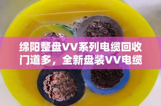 绵阳整盘VV系列电缆回收门道多，全新盘装VV电缆收购别只看报价，泊祎回收把细节给您讲透