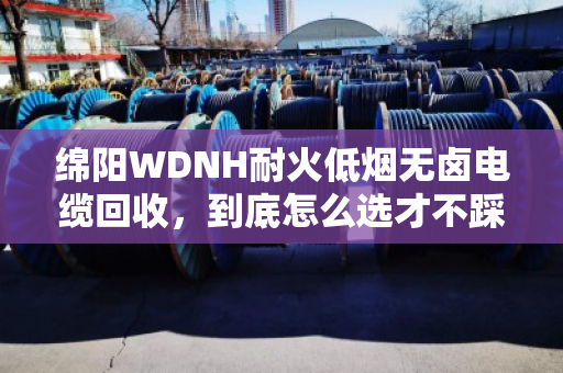 绵阳WDNH耐火低烟无卤电缆回收，到底怎么选才不踩坑？泊祎回收给你说实话