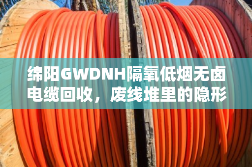 绵阳GWDNH隔氧低烟无卤电缆回收,废线堆里的隐形金矿,你处理对了吗? 绵阳GWDNH隔氧低烟无卤电缆回收,废线堆里的隐形金矿,你处理对了吗?